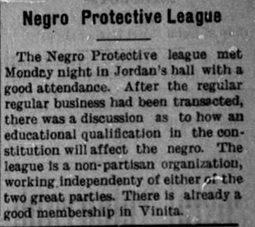 A news article reading 'Negro Protective League: The Negro Protective league met Monday night in Jordan's hall with a good attendance. After the regular business had been transacted, there was a discusssion as to how an educational qualification in the constitution will affect the negro. The leadue is a non-partisan organization working independently of the two great parties. There is already a good membership in Vinita.' 