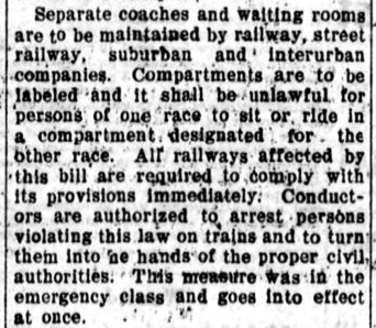 A news article reading, 'Seperate coaches and waiting rooms are to maintained by railway, street railway, suburban, and interurban companies. Compartments are to be labeled and it shall be unlawful for persons of one race to sit or ride in a compartment designated for the other race. All railways affected by this bill are required to comply with its provisions immediately. Conductors are authorized to arrest persons violating this law on trains and to turn them into the hands of the proper civil authorities. This measure was in the emergency class and goes into effect at once. '