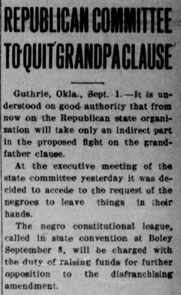 News article reads, 'Republican Committee to Quit Grandpa Clause. Guthrie, Okla., Sept. 1. It is understood on good authority that from now on the Republican state organization will take only an indirect part in the proposed fight on the grandfather clause. At the executive meeting of the state committee yesterday it was decided to accede to the request of the negroes to leave things in their hands. The negro constitutional league called in state convention at Boley September 8, will be charged with the duty of raising funds for further opposition to the disfranchising amendment. 