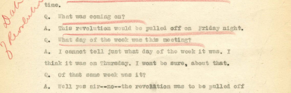Excerpt of typed transcript reads:
Q. What was coming on? A. This revolution would be pulled off on Friday night. 
Q. What day of the week was this meeting?
A. I cannot tell just what day of the week it was. I think it was on Thursday. I wont be sure, about that. 
Q. Of that same week was it?
A. Well yes sir--no--the revolution was to be pulled off. 
Handwriting in the margin reads, 'Day of Revolution.'