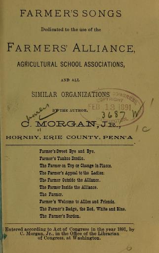 Book with 'Farmer's Songs; dedicated to the use of the Farmers' Alliance, agricultural school associations, and all similar organizations. By the author, C. Morgan, Jr. Hornby, Erie County Penn'a. List of songs include: Farmer's Sweet Bya and Bye, Farmer's Yankee Doodgle, The Farmer on Top of Change in Places, The Farmer's Appeal to the Ladies, The Farmer Outside the Alliance; The Farmer Inside the Alliance, The Farmer, Farmer's Welcome to Allies and Friends; The Farmer's Badge the Red, White, and Blue; The Farmer's Burden.
Entered according to Act of Congress in the 1891, by C. Morgan, Jr. in the Office of the Librarian of Congress, at Washington. 